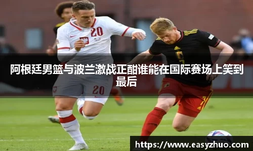 阿根廷男篮与波兰激战正酣谁能在国际赛场上笑到最后